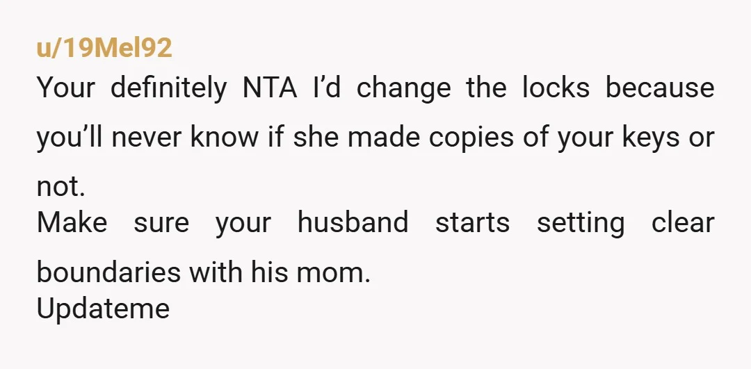 u/19Mel92 Your definitely NTA I’d change the locks because you’ll never know if she made copies of your keys or not. Make sure your husband starts setting clear boundaries with...