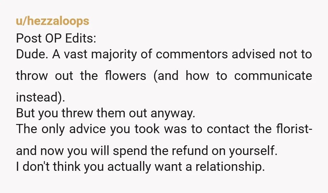 u/hezzaloops Post OP Edits: Dude. A vast majority of commentors advised not to throw out the flowers (and how to communicate instead). But you threw them out anyway. The only...