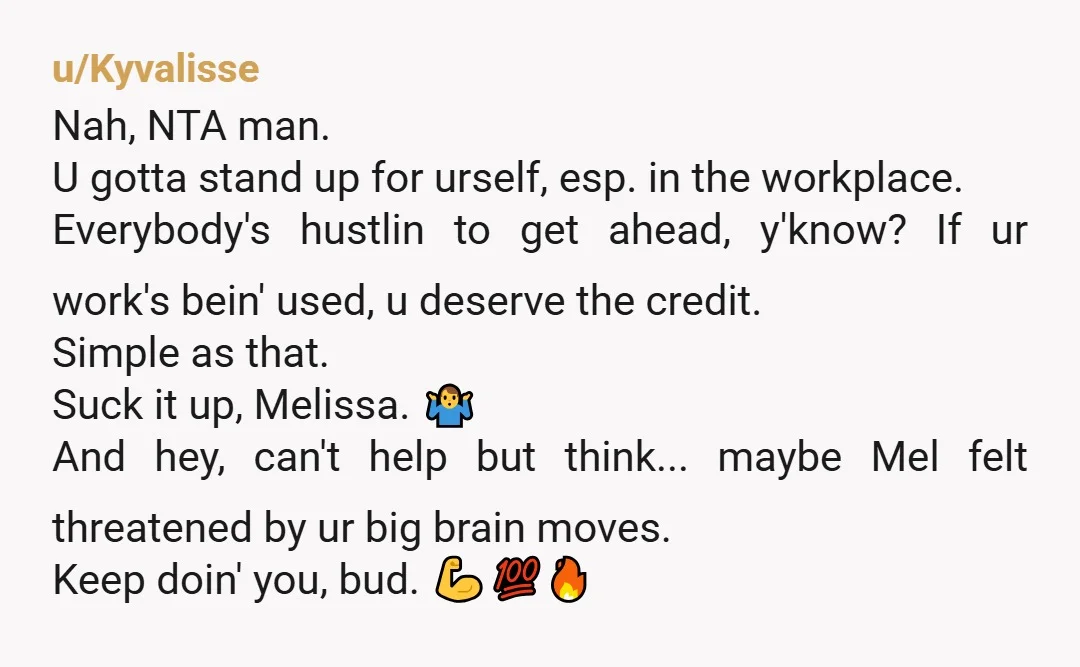 u/Kyvalisse Nah, NTA man. U gotta stand up for urself, esp. in the workplace. Everybody's hustlin to get ahead, y'know? If ur work's bein' used, u deserve the credit. Simple...
