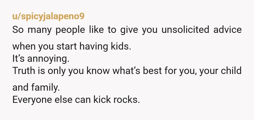 u/spicyjalapeno9 So many people like to give you unsolicited advice when you start having kids. It’s annoying. Truth is only you know what’s best for you, your child and family....
