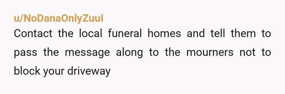 u/NoDanaOnlyZuuI Contact the local funeral homes and tell them to pass the message along to the mourners not to block your driveway