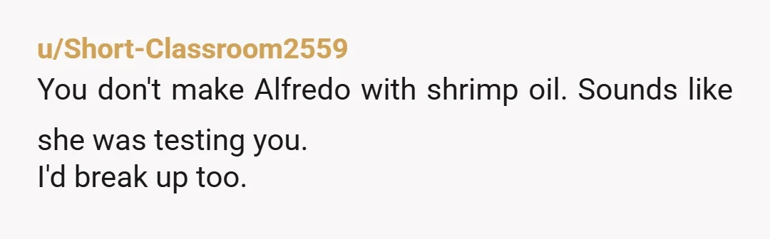 u/Short-Classroom2559
You don't make Alfredo with shrimp oil. Sounds like she was testing you.
I'd break up too.