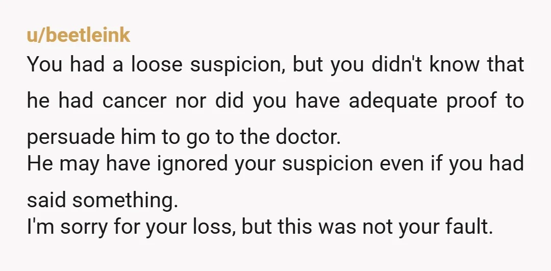 u/beetleink You had a loose suspicion, but you didn't know that he had cancer nor did you have adequate proof to persuade him to go to the doctor. He may...