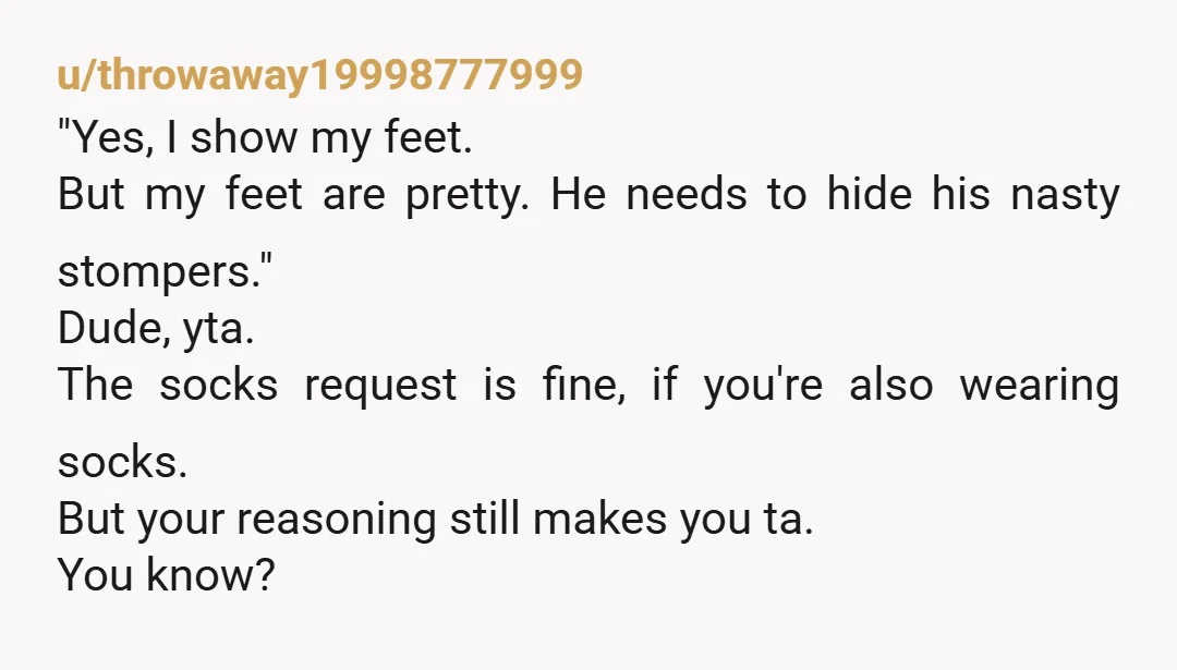 u/throwaway19998777999 "Yes, I show my feet. But my feet are pretty. He needs to hide his nasty stompers." Dude, yta. The socks request is fine, if you're also wearing socks....