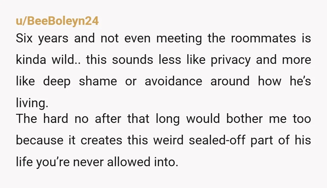 u/BeeBoleyn24 Six years and not even meeting the roommates is kinda wild.. this sounds less like privacy and more like deep shame or avoidance around how he’s living. The hard...