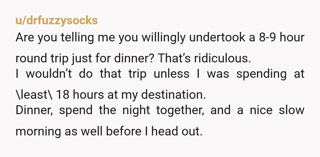 u/drfuzzysocks Are you telling me you willingly undertook a 8-9 hour round trip just for dinner? That’s ridiculous. I wouldn’t do that trip unless I was spending at \least\ 18...