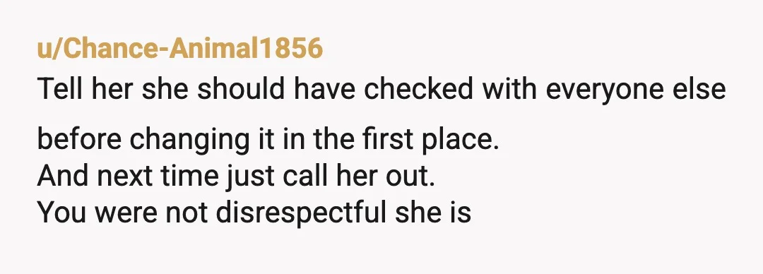 u/Chance-Animal1856
Tell her she should have checked with everyone else before changing it in the first place.
And next time just call her out.
You were not disrespectful she is