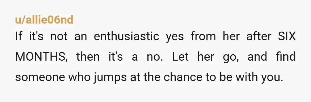 u/allie06nd If it's not an enthusiastic yes from her after SIX MONTHS, then it's a no. Let her go, and find someone who jumps at the chance to be with...