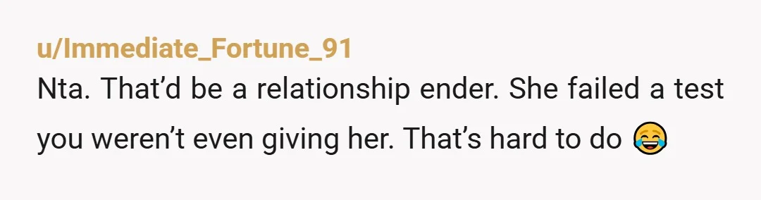 u/Immediate_Fortune_91
Nta. That’d be a relationship ender. She failed a test you weren’t even giving her. That’s hard to do 😂