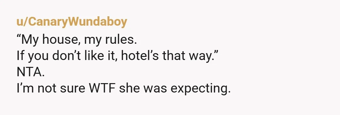 u/CanaryWundaboy
“My house, my rules.
If you don’t like it, hotel’s that way.”
NTA.
I’m not sure WTF she was expecting.