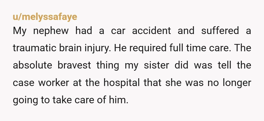 u/melyssafaye My nephew had a car accident and suffered a traumatic brain injury. He required full time care. The absolute bravest thing my sister did was tell the case worker...