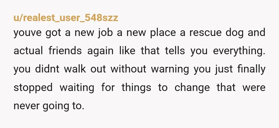 u/realest_user_548szz youve got a new job a new place a rescue dog and actual friends again like that tells you everything. you didnt walk out without warning you just finally...
