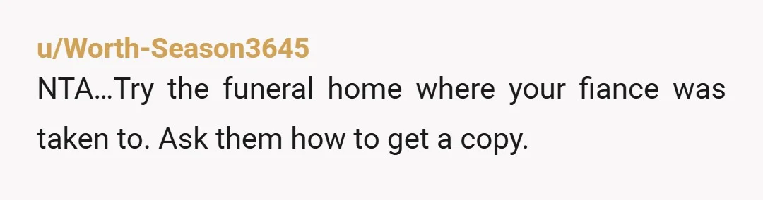 u/Worth-Season3645 NTA…Try the funeral home where your fiance was taken to. Ask them how to get a copy.