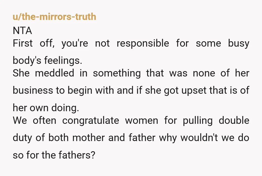 u/the-mirrors-truth NTA  First off, you're not responsible for some busy body's feelings. She meddled in something that was none of her business to begin with and if she got upset...