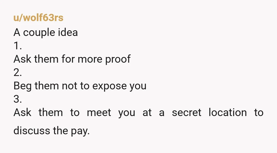 u/wolf63rs A couple idea 1. Ask them for more proof 2. Beg them not to expose you 3. Ask them to meet you at a secret location to discuss the...