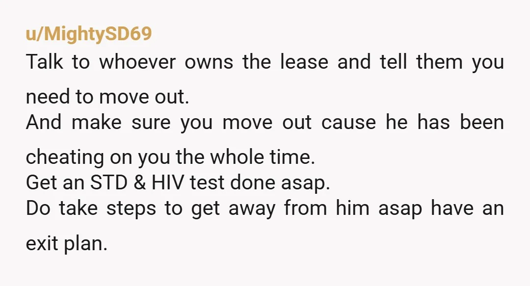 u/MightySD69 Talk to whoever owns the lease and tell them you need to move out. And make sure you move out cause he has been cheating on you the whole...