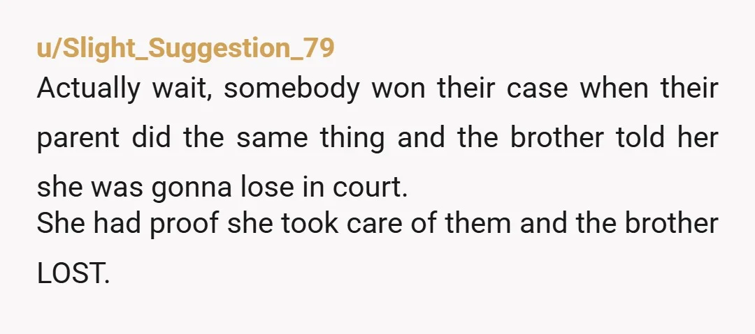u/Slight_Suggestion_79 Actually wait, somebody won their case when their parent did the same thing and the brother told her she was gonna lose in court. She had proof she took...