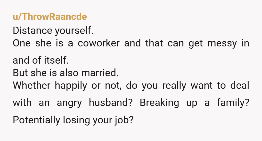 u/ThrowRaancde Distance yourself. One she is a coworker and that can get messy in and of itself. But she is also married. Whether happily or not, do you really want...