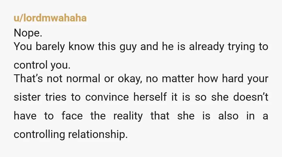 u/lordmwahaha Nope. You barely know this guy and he is already trying to control you. That’s not normal or okay, no matter how hard your sister tries to convince herself...