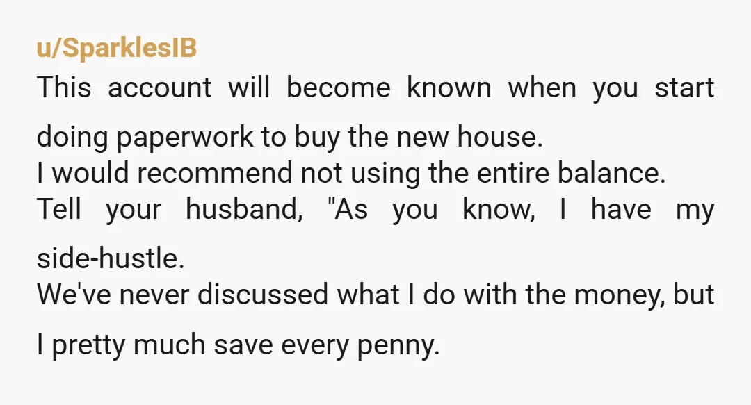 u/SparklesIB This account will become known when you start doing paperwork to buy the new house. I would recommend not using the entire balance. Tell your husband, "As you know,...