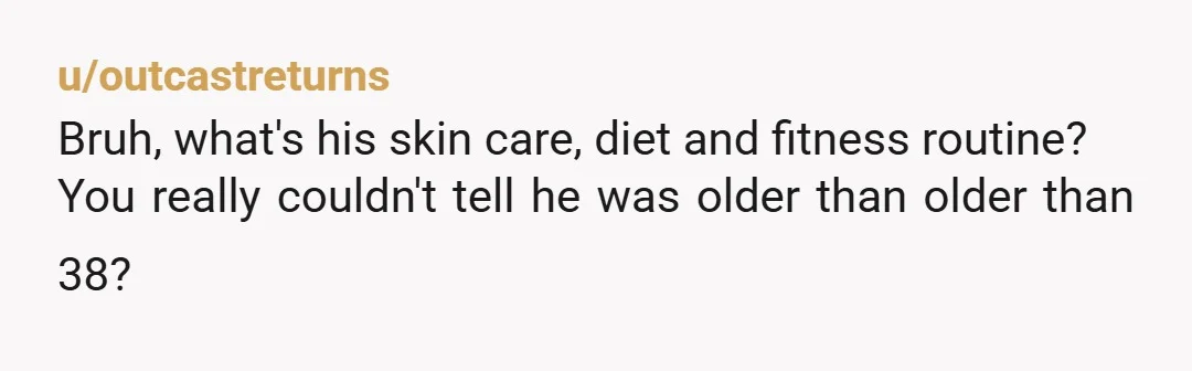 u/outcastreturns
Bruh, what's his skin care, diet and fitness routine? 
You really couldn't tell he was older than older than 38?