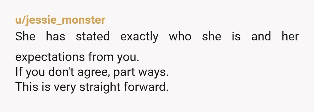 u/jessie_monster
She has stated exactly who she is and her expectations from you.
If you don't agree, part ways.
This is very straight forward.