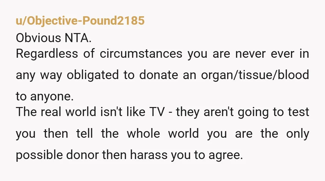 u/Objective-Pound2185 Obvious NTA. Regardless of circumstances you are never ever in any way obligated to donate an organ/tissue/blood to anyone. The real world isn't like TV - they aren't going...