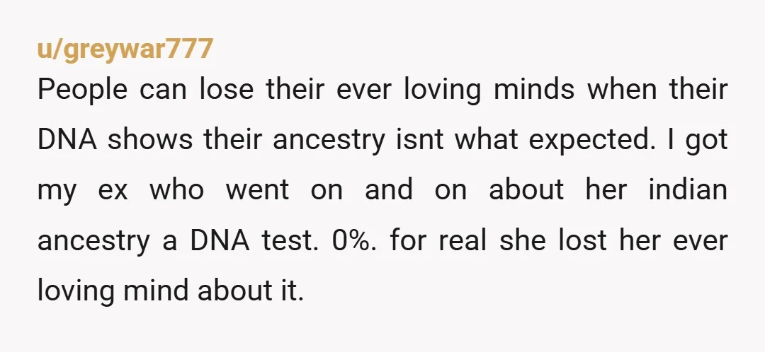 u/greywar777 People can lose their ever loving minds when their DNA shows their ancestry isnt what expected. I got my ex who went on and on about her indian ancestry...