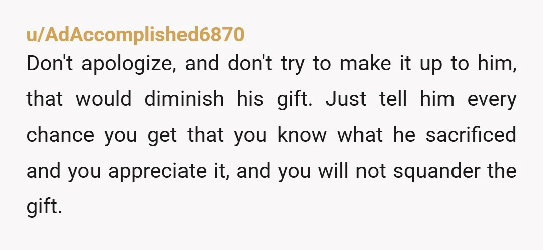 u/AdAccomplished6870 Don't apologize, and don't try to make it up to him, that would diminish his gift. Just tell him every chance you get that you know what he sacrificed...
