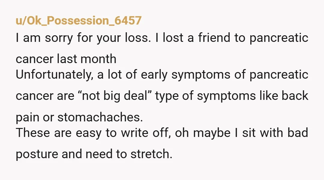 u/Ok_Possession_6457 I am sorry for your loss. I lost a friend to pancreatic cancer last month Unfortunately, a lot of early symptoms of pancreatic cancer are “not big deal” type...