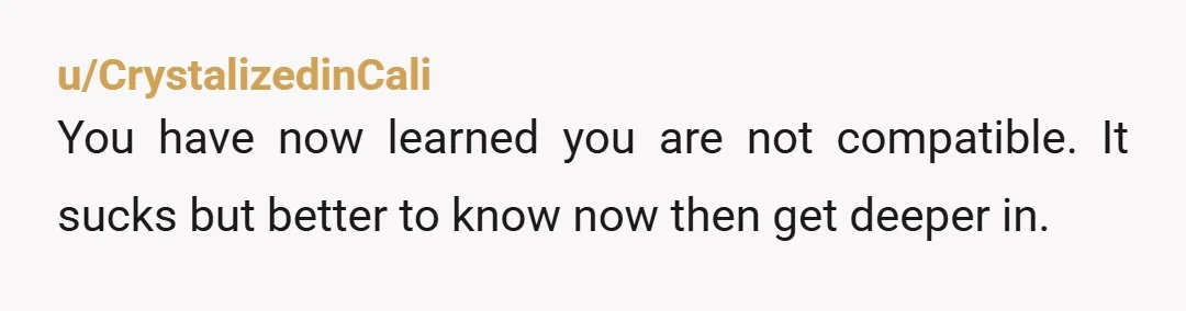 u/CrystalizedinCali You have now learned you are not compatible. It sucks but better to know now then get deeper in.