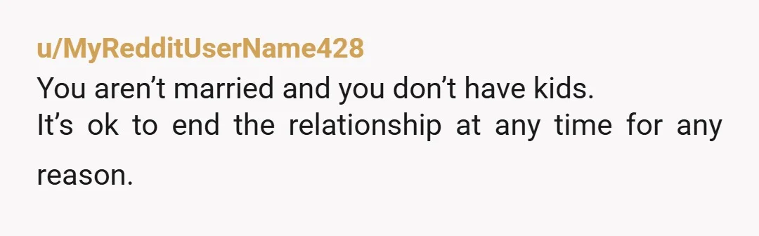 u/MyRedditUserName428
You aren’t married and you don’t have kids.
It’s ok to end the relationship at any time for any reason.