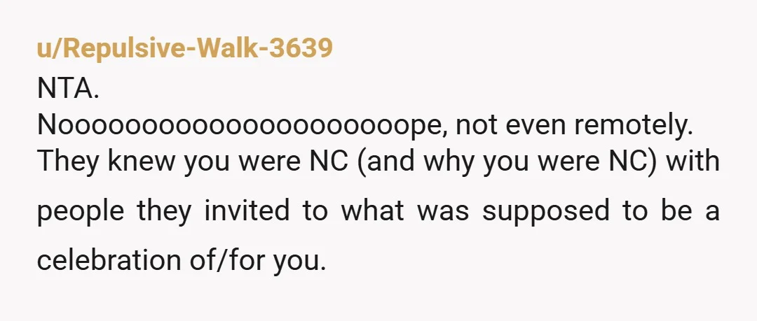 u/Repulsive-Walk-3639 NTA. Nooooooooooooooooooooope, not even remotely. They knew you were NC (and why you were NC) with people they invited to what was supposed to be a celebration of/for you....