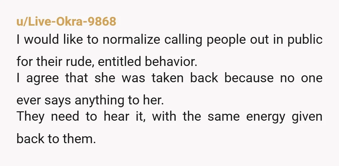 u/Live-Okra-9868 I would like to normalize calling people out in public for their rude, entitled behavior. I agree that she was taken back because no one ever says anything to...