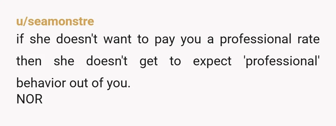 u/seamonstre if she doesn't want to pay you a professional rate then she doesn't get to expect 'professional' behavior out of you. NOR
