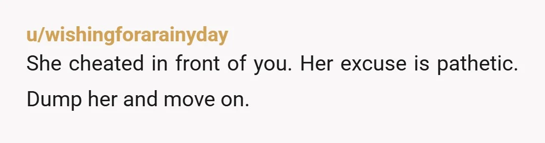 u/wishingforarainyday
She cheated in front of you. Her excuse is pathetic. Dump her and move on.