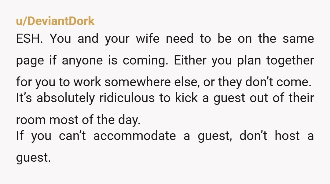u/DeviantDork ESH. You and your wife need to be on the same page if anyone is coming. Either you plan together for you to work somewhere else, or they don’t...