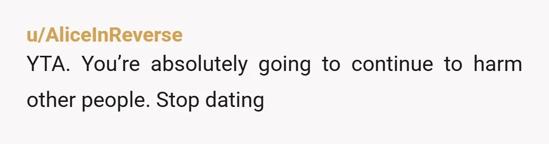 u/AliceInReverse
YTA. You’re absolutely going to continue to harm other people. Stop dating
