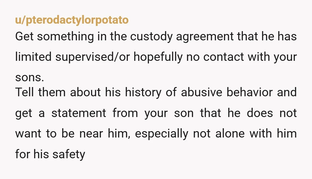 u/pterodactylorpotato Get something in the custody agreement that he has limited supervised/or hopefully no contact with your sons. Tell them about his history of abusive behavior and get a statement...