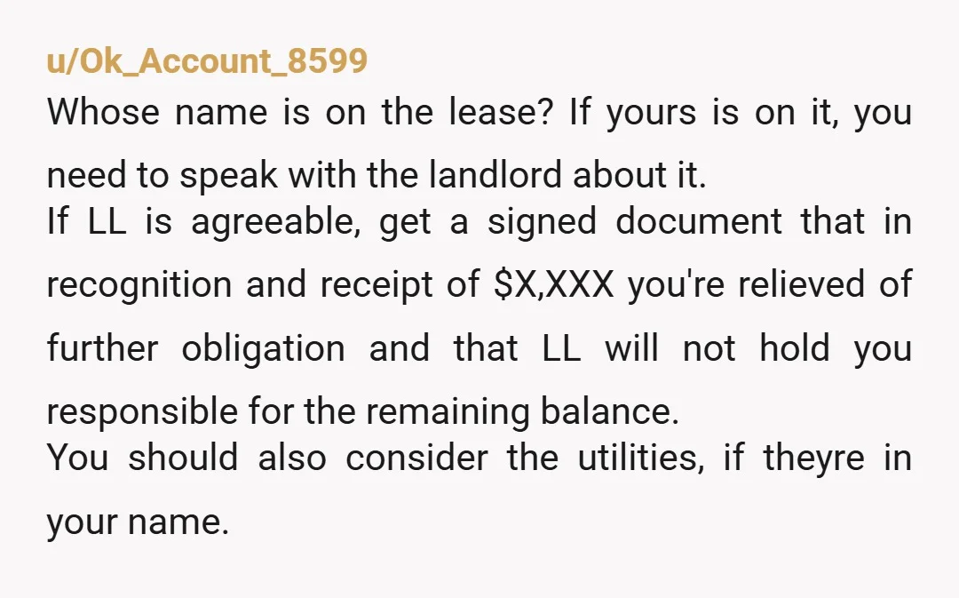 u/Ok_Account_8599 Whose name is on the lease? If yours is on it, you need to speak with the landlord about it. If LL is agreeable, get a signed document that...