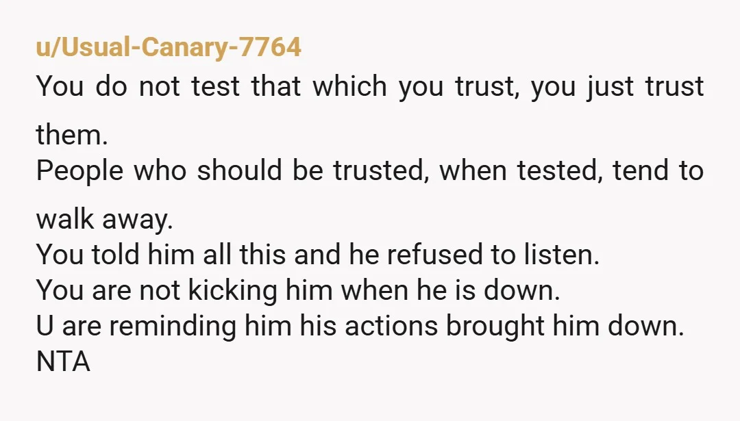 u/Usual-Canary-7764 You do not test that which you trust, you just trust them. People who should be trusted, when tested, tend to walk away. You told him all this and...