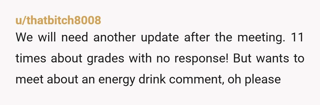 u/thatbitch8008 We will need another update after the meeting. 11 times about grades with no response! But wants to meet about an energy drink comment, oh please