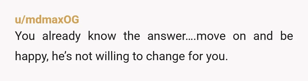 u/mdmaxOG
You already know the answer….move on and be happy, he’s not willing to change for you.