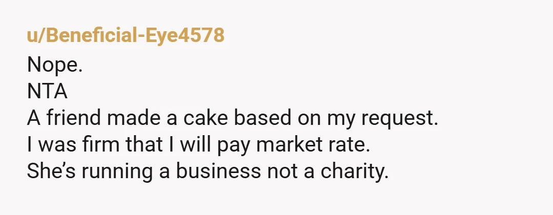 u/Beneficial-Eye4578
Nope.
NTA
A friend made a cake based on my request.
I was firm that I will pay market rate.
She’s running a business not a charity.