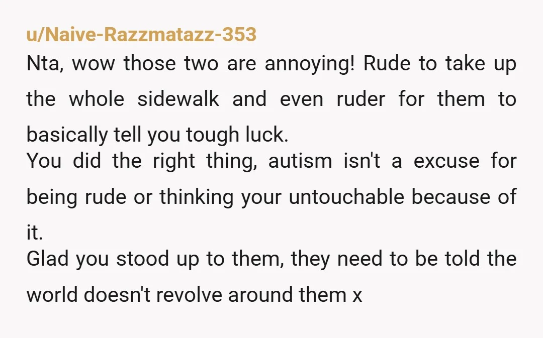 u/Naive-Razzmatazz-353 Nta, wow those two are annoying! Rude to take up the whole sidewalk and even ruder for them to basically tell you tough luck. You did the right thing,...
