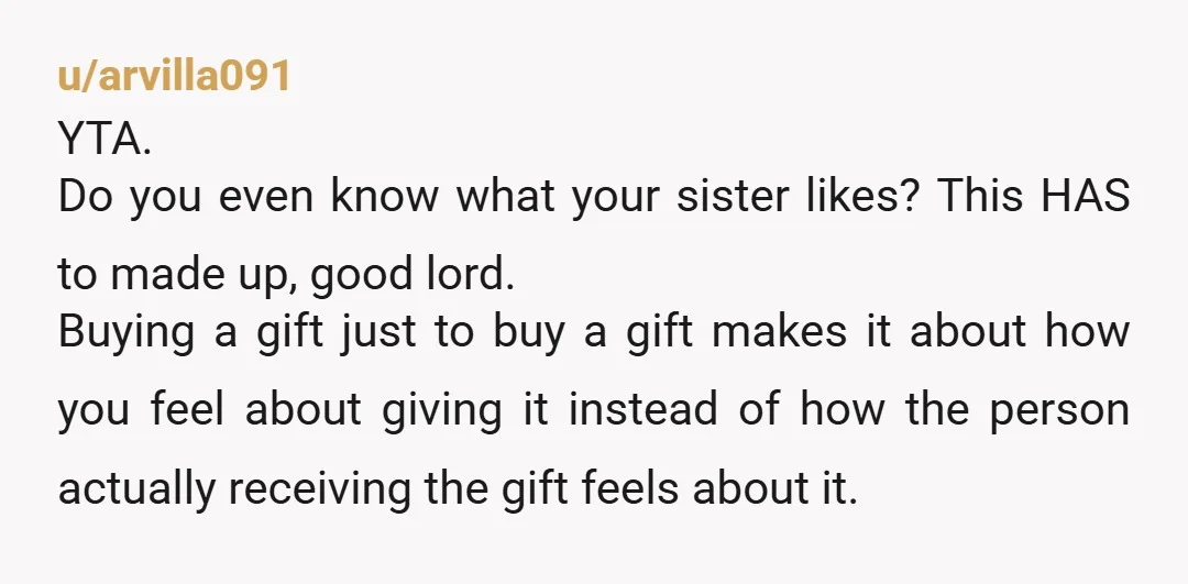 u/arvilla091 YTA. Do you even know what your sister likes? This HAS to made up, good lord. Buying a gift just to buy a gift makes it about how you...
