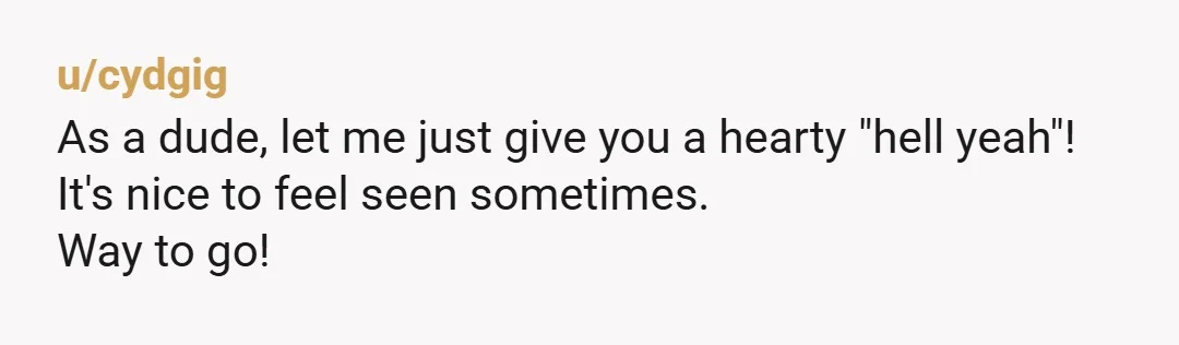 u/cydgig
As a dude, let me just give you a hearty "hell yeah"!
It's nice to feel seen sometimes.
Way to go!