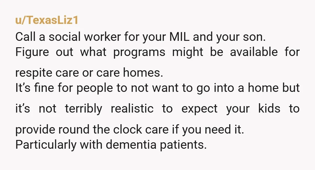 u/TexasLiz1 Call a social worker for your MIL and your son. Figure out what programs might be available for respite care or care homes. It’s fine for people to not...