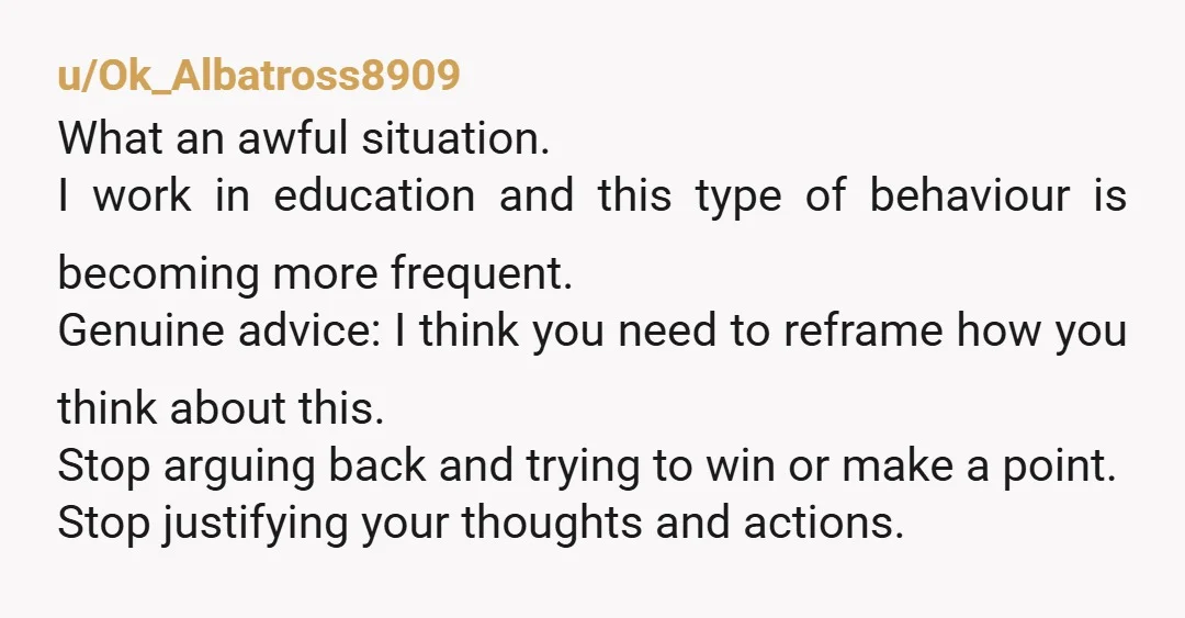 u/Ok_Albatross8909 What an awful situation. I work in education and this type of behaviour is becoming more frequent. Genuine advice: I think you need to reframe how you think about...