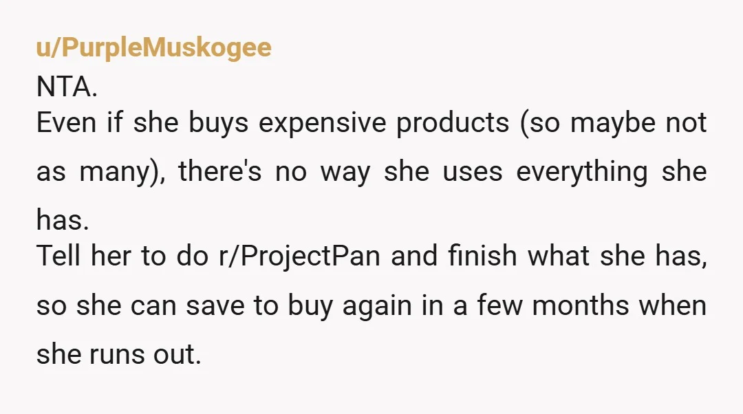 u/PurpleMuskogee NTA. Even if she buys expensive products (so maybe not as many), there's no way she uses everything she has. Tell her to do r/ProjectPan and finish what she...
